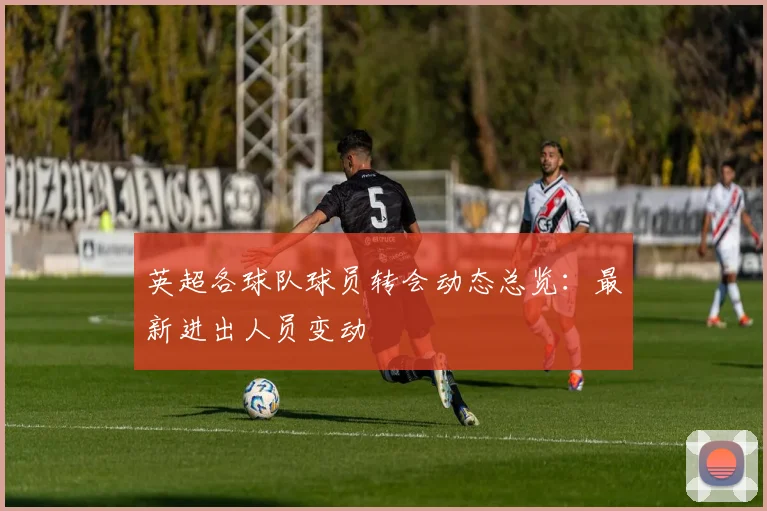 英超各球队球员转会动态总览：最新进出人员变动