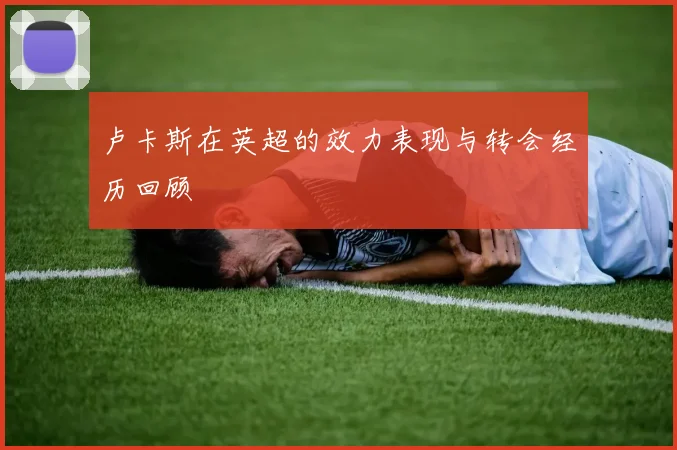 卢卡斯在英超的效力表现与转会经历回顾